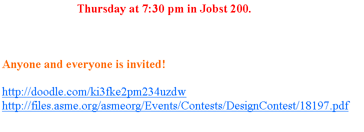 Text Box: We meet every Thursday at 7:30 pm in Jobst 200.&nbsp; We will be discussing all the details and information surrounding the National Competition.  Bring your brains and your thoughts as we begin testing our ideas and formulating a plan of action for the National Competition. Anyone and everyone is invited!If interested at all, please check out these links:http://doodle.com/ki3fke2pm234uzdwhttp://files.asme.org/asmeorg/Events/Contests/DesignContest/18197.pdf